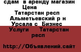 сдам  в аренду магазин › Цена ­ 15 000 - Татарстан респ., Альметьевский р-н, Урсала с. Бизнес » Услуги   . Татарстан респ.